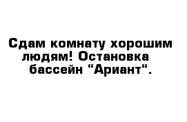 Сдам комнату хорошим людям! Остановка - бассейн “Ариант“.